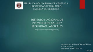 REPUBLICA BOLIVARIANA DE VENEZUELA
UNIVERSIDAD FERMIN TORO
ESCUELA DE DERECHO
Alumno: Mª. ALEXANDRA MORENO
CI: 24.393.276
Docente: JUAN CAPOTE
SAIA-N
INSTITUTO NACIONAL DE
PREVENCION, SALUD Y
SEGURIDAD LABORALES
http://www.inpsasel.gob.ve/
 