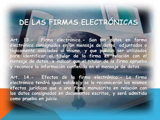 DE LAS FIRMAS ELECTRÓNICAS
Art. 13.- Firma electrónica.- Son los datos en forma
electrónica consignados en un mensaje de datos, adjuntados o
lógicamente asociados al mismo, y que puedan ser utilizados
para identificar al titular de la firma en relación con el
mensaje de datos, e indicar que el titular de la firma aprueba
y reconoce la información contenida en el mensaje de datos.
Art. 14.- Efectos de la firma electrónica.- La firma
electrónica tendrá igual validez y se le reconocerán los mismos
efectos jurídicos que a una firma manuscrita en relación con
los datos consignados en documentos escritos, y será admitida
como prueba en juicio.
 
