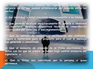 La firma electrónica reunirá los siguientes requisitos, sin
perjuicio de los que puedan establecerse por acuerdo entre las
partes:
a) Ser individual y estar vinculada exclusivamente a su titular;
b) Que permita verificar inequívocamente la autoría e identidad
del signatario, mediante dispositivos técnicos de comprobación
establecidos por esta Ley y sus reglamentos;
c) Que su método de creación y verificación sea confiable,
seguro e inalterable para el propósito para el cual el mensaje
fue generado o comunicado.
d) Que al momento de creación de la firma electrónica, los
datos con los que se creare se hallen bajo control exclusivo del
signatario; y,
e) Que la firma sea controlada por la persona a quien
pertenece.
 