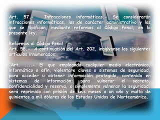 Art. 57.- Infracciones informáticas.- Se considerarán
infracciones informáticas, las de carácter administrativo y las
que se tipifican, mediante reformas al Código Penal, en la
presente ley.
Reformas al Código Penal
Art. 58.- A continuación del Art. 202, inclúyanse los siguientes
artículos innumerados:
"Art. ....- El que empleando cualquier medio electrónico,
informático o afín, violentare claves o sistemas de seguridad,
para acceder u obtener información protegida, contenida en
sistemas de información; para vulnerar el secreto,
confidencialidad y reserva, o simplemente vulnerar la seguridad,
será reprimido con prisión de seis meses a un año y multa de
quinientos a mil dólares de los Estados Unidos de Norteamérica.
 