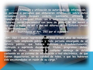 Art. ....- Obtención y utilización no autorizada de información.-
La persona o personas que obtuvieren información sobre datos
personales para después cederla, publicarla, utilizarla o
transferirla a cualquier título, sin la autorización de su titular o
titulares, serán sancionadas con pena de prisión de dos meses a
dos años y multa de mil a dos mil dólares de los Estados Unidos
de Norteamérica.".
Art. 59.- Sustitúyase el Art. 262 por el siguiente:
"Art. 262.- Serán reprimidos con tres a seis años de reclusión
menor, todo empleado público y toda persona encargada de un
servicio público, que hubiere maliciosa y fraudulentamente,
destruido o suprimido documentos, títulos, programas, datos,
bases de datos, información o cualquier mensaje de datos
contenido en un sistema de información o red electrónica, de que
fueren depositarios, en su calidad de tales, o que les hubieren
sido encomendados en razón de su cargo."
 