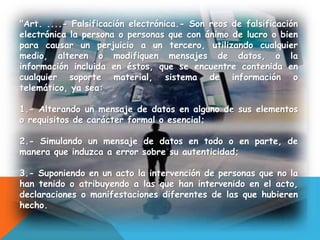 "Art. ....- Falsificación electrónica.- Son reos de falsificación
electrónica la persona o personas que con ánimo de lucro o bien
para causar un perjuicio a un tercero, utilizando cualquier
medio, alteren o modifiquen mensajes de datos, o la
información incluida en éstos, que se encuentre contenida en
cualquier soporte material, sistema de información o
telemático, ya sea:
1.- Alterando un mensaje de datos en alguno de sus elementos
o requisitos de carácter formal o esencial;
2.- Simulando un mensaje de datos en todo o en parte, de
manera que induzca a error sobre su autenticidad;
3.- Suponiendo en un acto la intervención de personas que no la
han tenido o atribuyendo a las que han intervenido en el acto,
declaraciones o manifestaciones diferentes de las que hubieren
hecho.
 