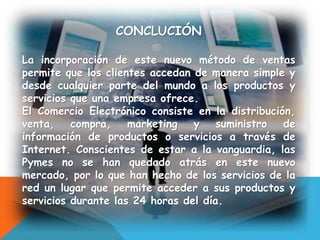 CONCLUCIÓN
La incorporación de este nuevo método de ventas
permite que los clientes accedan de manera simple y
desde cualquier parte del mundo a los productos y
servicios que una empresa ofrece.
El Comercio Electrónico consiste en la distribución,
venta, compra, marketing y suministro de
información de productos o servicios a través de
Internet. Conscientes de estar a la vanguardia, las
Pymes no se han quedado atrás en este nuevo
mercado, por lo que han hecho de los servicios de la
red un lugar que permite acceder a sus productos y
servicios durante las 24 horas del día.
 