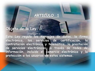 ARTICULO 1
Objeto de la Ley.
Esta Ley regula los mensajes de datos, la firma
electrónica, los servicios de certificación, la
contratación electrónica y telemática, la prestación
de servicios electrónicos, a través de redes de
información, incluido el comercio electrónico y la
protección a los usuarios de estos sistemas.
 