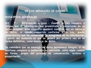 DE LOS MENSAJES DE DATOS
PRINCIPIOS GENERALES
Art. 7.- Información original.- Cuando la Ley requiera u
obligue que la información sea presentada o conservada en su
forma original, este requisito quedará cumplido con un mensaje
de datos, si siendo requerido conforme a la Ley, puede
comprobarse que ha conservado la integridad de la información,
a partir del momento en que se generó por primera vez en su
forma definitiva, como mensaje de datos.
Se considera que un mensaje de datos permanece íntegro, si se
mantiene completo e inalterable su contenido, salvo algún cambio
de forma, propio del proceso de comunicación, archivo o
presentación.
 
