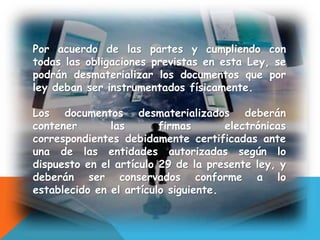 Por acuerdo de las partes y cumpliendo con
todas las obligaciones previstas en esta Ley, se
podrán desmaterializar los documentos que por
ley deban ser instrumentados físicamente.
Los documentos desmaterializados deberán
contener las firmas electrónicas
correspondientes debidamente certificadas ante
una de las entidades autorizadas según lo
dispuesto en el artículo 29 de la presente ley, y
deberán ser conservados conforme a lo
establecido en el artículo siguiente.
 