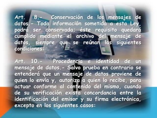 Art. 8.- Conservación de los mensajes de
datos.- Toda información sometida a esta Ley,
podrá ser conservada; éste requisito quedará
cumplido mediante el archivo del mensaje de
datos, siempre que se reúnan las siguientes
condiciones:
Art. 10.- Procedencia e identidad de un
mensaje de datos.- Salvo prueba en contrario se
entenderá que un mensaje de datos proviene de
quien lo envía y, autoriza a quien lo recibe, para
actuar conforme al contenido del mismo, cuando
de su verificación exista concordancia entre la
identificación del emisor y su firma electrónica,
excepto en los siguientes casos:
 