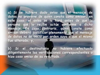 a) Si se hubiere dado aviso que el mensaje de
datos no proviene de quien consta como emisor; en
este caso, el aviso se lo hará antes de que la
persona que lo recibe actúe conforme a dicho
mensaje. En caso contrario, quien conste como
emisor deberá justificar plenamente que el mensaje
de datos no se inició por orden suya o que el mismo
fue alterado; y,
b) Si el destinatario no hubiere efectuado
diligentemente las verificaciones correspondientes o
hizo caso omiso de su resultado.
 