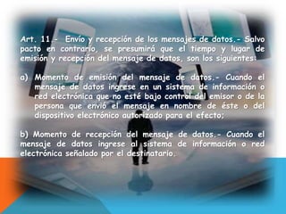 Art. 11.- Envío y recepción de los mensajes de datos.- Salvo
pacto en contrario, se presumirá que el tiempo y lugar de
emisión y recepción del mensaje de datos, son los siguientes:
a) Momento de emisión del mensaje de datos.- Cuando el
mensaje de datos ingrese en un sistema de información o
red electrónica que no esté bajo control del emisor o de la
persona que envió el mensaje en nombre de éste o del
dispositivo electrónico autorizado para el efecto;
b) Momento de recepción del mensaje de datos.- Cuando el
mensaje de datos ingrese al sistema de información o red
electrónica señalado por el destinatario.
 