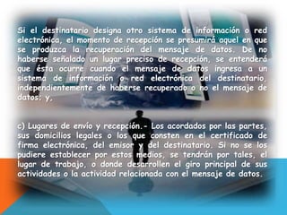 Si el destinatario designa otro sistema de información o red
electrónica, el momento de recepción se presumirá aquel en que
se produzca la recuperación del mensaje de datos. De no
haberse señalado un lugar preciso de recepción, se entenderá
que ésta ocurre cuando el mensaje de datos ingresa a un
sistema de información o red electrónica del destinatario,
independientemente de haberse recuperado o no el mensaje de
datos; y,
c) Lugares de envío y recepción.- Los acordados por las partes,
sus domicilios legales o los que consten en el certificado de
firma electrónica, del emisor y del destinatario. Si no se los
pudiere establecer por estos medios, se tendrán por tales, el
lugar de trabajo, o donde desarrollen el giro principal de sus
actividades o la actividad relacionada con el mensaje de datos.
 