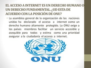 ELACCESOA INTERNETESUNDERECHOHUMANOO
UNDERECHOFUNDAMENTAL.¿UDESTADE
ACUERDOCONLAPOSICIÓNDEONU?
• La asamblea general de la organización de las naciones
unidas ha declarado el acceso a internet como un
derecho humano altamente protegido. La ONU exige a
los países miembros facilitar un servicio accesible y
asequible para todos y estima como una prioridad
asegurar a la ciudadanía el acceso a internet.
 
