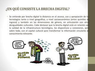 ¿ENQUÉCONSISTELABRECHADIGITAL?
• Se entiende por brecha digital la distancia en el acceso, uso y apropiación de las
tecnologías tanto a nivel geográfico, a nivel socioeconómico (entre quintiles de
ingreso) y también en las dimensiones de género, en articulación con otras
desigualdades culturales. Cabe destacar que la brecha digital está en relación con
la calidad de la infraestructura tecnológica, los dispositivos y conexiones, pero
sobre todo, con el capital cultural para transformar la información circulante en
conocimiento relevante.
 