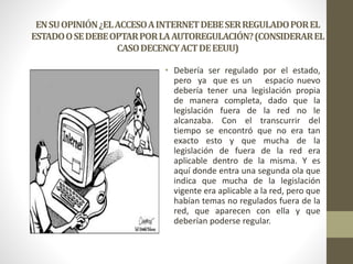ENSUOPINIÓN¿ELACCESOAINTERNETDEBESERREGULADOPOREL
ESTADOOSEDEBEOPTARPORLAAUTOREGULACIÓN?(CONSIDERAREL
CASODECENCYACTDEEEUU)
• Debería ser regulado por el estado,
pero ya que es un espacio nuevo
debería tener una legislación propia
de manera completa, dado que la
legislación fuera de la red no le
alcanzaba. Con el transcurrir del
tiempo se encontró que no era tan
exacto esto y que mucha de la
legislación de fuera de la red era
aplicable dentro de la misma. Y es
aquí donde entra una segunda ola que
indica que mucha de la legislación
vigente era aplicable a la red, pero que
habían temas no regulados fuera de la
red, que aparecen con ella y que
deberían poderse regular.
 