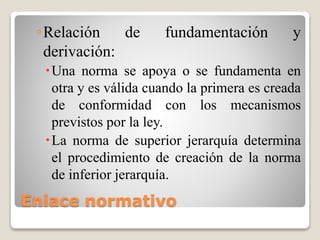 Enlace normativo
◦Relación de fundamentación y
derivación:
Una norma se apoya o se fundamenta en
otra y es válida cuando la primera es creada
de conformidad con los mecanismos
previstos por la ley.
La norma de superior jerarquía determina
el procedimiento de creación de la norma
de inferior jerarquía.
 