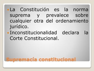 Supremacía constitucional
 La Constitución es la norma
suprema y prevalece sobre
cualquier otra del ordenamiento
jurídico.
 Inconstitucionalidad declara la
Corte Constitucional.
 