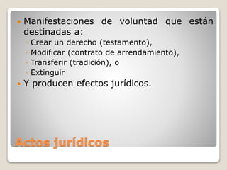 Actos jurídicos
 Manifestaciones de voluntad que están
destinadas a:
◦ Crear un derecho (testamento),
◦ Modificar (contrato de arrendamiento),
◦ Transferir (tradición), o
◦ Extinguir
 Y producen efectos jurídicos.
 