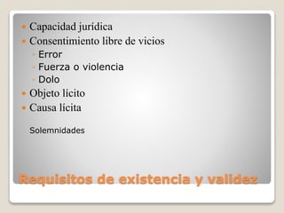 Requisitos de existencia y validez
 Capacidad jurídica
 Consentimiento libre de vicios
◦ Error
◦ Fuerza o violencia
◦ Dolo
 Objeto lícito
 Causa lícita
Solemnidades
 
