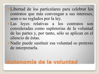 Autonomía de la voluntad
 Libertad de los particulares para celebrar los
contratos que más convengan a sus intereses,
sean o no reglados por la ley.
 Las leyes relativas a los contratos son
consideradas como supletorias de la voluntad
de las partes y, por tanto, sólo se aplican en el
silencio de éstas.
 Nadie puede sustituir esa voluntad so pretexto
de interpretarla.
 