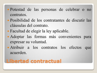 Libertad contractual
 Potestad de las personas de celebrar o no
contratos.
 Posibilidad de los contratantes de discutir las
cláusulas del contrato.
 Facultad de elegir la ley aplicable.
 Adoptar las formas más convenientes para
expresar su voluntad.
 Atribuir a los contratos los efectos que
acuerden.
 