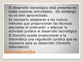 Introducción
 El desarrollo tecnológico está presente en
todas nuestras actividades. Sin embargo
no es bien aprovechado.
 Es necesario adaptarse a los nuevos
métodos que proporcionan las técnicas
asociadas al ordenador y adecuar la
actividad jurídica al desarrollo tecnológico.
 El Derecho puede proporcionar a la
informática una regulación jurídica que es
necesaria para su desarrollo (Derecho
Informático)
 