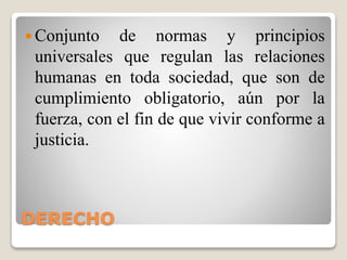 DERECHO
 Conjunto de normas y principios
universales que regulan las relaciones
humanas en toda sociedad, que son de
cumplimiento obligatorio, aún por la
fuerza, con el fin de que vivir conforme a
justicia.
 