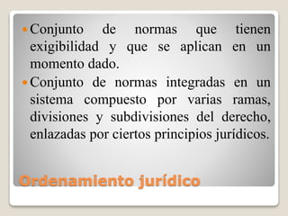 Ordenamiento jurídico
 Conjunto de normas que tienen
exigibilidad y que se aplican en un
momento dado.
 Conjunto de normas integradas en un
sistema compuesto por varias ramas,
divisiones y subdivisiones del derecho,
enlazadas por ciertos principios jurídicos.
 