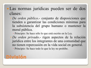 División
 Las normas jurídicas pueden ser de dos
clases:
◦ De orden público.- conjunto de disposiciones que
tienden a garantizar las condiciones mínimas para
la subsistencia del grupo humano o mantener la
moral pública.
 Principio: Se hace sólo lo que está escrito en la Ley.
◦ De orden privado.- rigen aspectos de la relación
jurídica entre los integrantes de una comunidad que
no tienen repercusión en la vida social en general.
 Principio: Se hace todo lo que la ley no prohíbe.
 
