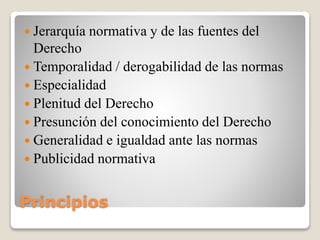Principios
 Jerarquía normativa y de las fuentes del
Derecho
 Temporalidad / derogabilidad de las normas
 Especialidad
 Plenitud del Derecho
 Presunción del conocimiento del Derecho
 Generalidad e igualdad ante las normas
 Publicidad normativa
 