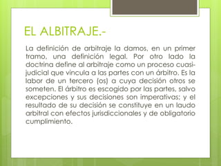 EL ALBITRAJE.-
La definición de arbitraje la damos, en un primer
tramo, una definición legal. Por otro lado la
doctrina define al arbitraje como un proceso cuasi-
judicial que vincula a las partes con un árbitro. Es la
labor de un tercero (os) a cuya decisión otros se
someten. El árbitro es escogido por las partes, salvo
excepciones y sus decisiones son imperativas; y el
resultado de su decisión se constituye en un laudo
arbitral con efectos jurisdiccionales y de obligatorio
cumplimiento.
 