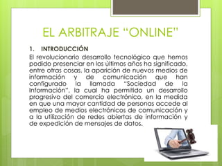 EL ARBITRAJE “ONLINE”
1. INTRODUCCIÓN
El revolucionario desarrollo tecnológico que hemos
podido presenciar en los últimos años ha significado,
entre otras cosas, la aparición de nuevos medios de
información y de comunicación que han
configurado la llamada “Sociedad de la
Información”, la cual ha permitido un desarrollo
progresivo del comercio electrónico, en la medida
en que una mayor cantidad de personas accede al
empleo de medios electrónicos de comunicación y
a la utilización de redes abiertas de información y
de expedición de mensajes de datos.
 