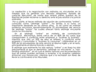 La mediación y la negociación son métodos no vinculantes en la
medida que no generan una decisión obligatoria, dotada de
carácter ejecutorio, de modo que ambas partes quedan en la
libertad de poder reclamar su derecho ante el juez estatal o la justicia
ordinaria.
Por su parte, el tercer método de solución de controversias “online”,
conocido como “arbitraje “online””, ha tenido, a su turno, un
importante desarrollo en los últimos años. Es así como en internet
podemos encontrar aproximadamente 25 proveedores del servicio
de arbitraje “online”; los cuales ofrecen tanto arbitraje vinculante
como no vinculante.
En el arbitraje “online” en materia de contratación
comercial electrónica, existe cerca de un 80% de los casos que
corresponden a conflictos entre empresas o “budines to business”,
mientras que sólo un 20% de ellos se refieren a conflictos entre
empresa y consumidor o “business to consumer”; utilizándose en un
90% de los proveedores de este servicio el idioma inglés y en el resto,
principalmente el idioma francés o alemán.
El arbitraje que realmente ha sido exitoso “online” o en línea ha sido
precisamente el que se denomina “arbitraje no vinculante” o “non-
binding arbitration”, en el cual el árbitro formula una recomendación
que las partes pueden rechazar o aceptar; si la aceptan celebran
entonces una transacción, mientras que si la rechazan son libres de
llevar su controversia a los tribunales.
 