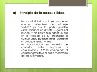 a) Principio de la accesibilidad.
La accesibilidad constituye uno de los
enormes atractivos del arbitraje
“online”, ya que las partes pueden
estar ubicadas en distintos lugares del
mundo, y mediante sólo hacer un clic
en el teclado de su ordenador o
computador, pueden llevar adelante
un procedimiento “online”.
La accesibilidad en materia de
contratos entre empresas y
consumidores, (B 2 C) comprende el
carácter gratuito o el costo moderado
del procedimiento.
 