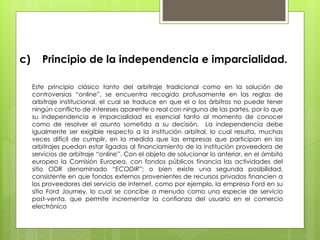 c) Principio de la independencia e imparcialidad.
Este principio clásico tanto del arbitraje tradicional como en la solución de
controversias “online”, se encuentra recogido profusamente en las reglas de
arbitraje institucional, el cual se traduce en que el o los árbitros no puede tener
ningún conflicto de intereses aparente o real con ninguna de las partes, por lo que
su independencia e imparcialidad es esencial tanto al momento de conocer
como de resolver el asunto sometido a su decisión. La independencia debe
igualmente ser exigible respecto a la institución arbitral, lo cual resulta, muchas
veces difícil de cumplir, en la medida que las empresas que participan en los
arbitrajes puedan estar ligadas al financiamiento de la institución proveedora de
servicios de arbitraje “online”. Con el objeto de solucionar lo anterior, en el ámbito
europeo la Comisión Europea, con fondos públicos financia las actividades del
sitio ODR denominado “ECODIR”; o bien existe una segunda posibilidad,
consistente en que fondos externos provenientes de recursos privados financien a
los proveedores del servicio de internet, como por ejemplo, la empresa Ford en su
sitio Ford Journey, lo cual se concibe a menudo como una especie de servicio
post-venta, que permite incrementar la confianza del usuario en el comercio
electrónico
 
