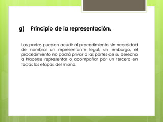 g) Principio de la representación.
Las partes pueden acudir al procedimiento sin necesidad
de nombrar un representante legal; sin embargo, el
procedimiento no podrá privar a las partes de su derecho
a hacerse representar o acompañar por un tercero en
todas las etapas del mismo.
 