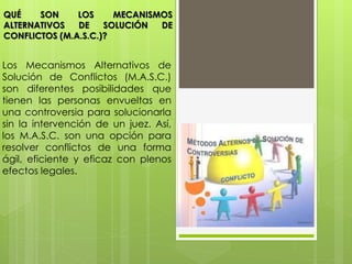 Los Mecanismos Alternativos de
Solución de Conflictos (M.A.S.C.)
son diferentes posibilidades que
tienen las personas envueltas en
una controversia para solucionarla
sin la intervención de un juez. Así,
los M.A.S.C. son una opción para
resolver conflictos de una forma
ágil, eficiente y eficaz con plenos
efectos legales.
QUÉ SON LOS MECANISMOS
ALTERNATIVOS DE SOLUCIÓN DE
CONFLICTOS (M.A.S.C.)?
 