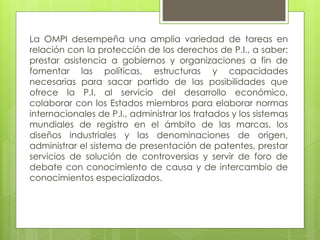 La OMPI desempeña una amplia variedad de tareas en
relación con la protección de los derechos de P.I., a saber:
prestar asistencia a gobiernos y organizaciones a fin de
fomentar las políticas, estructuras y capacidades
necesarias para sacar partido de las posibilidades que
ofrece la P.I. al servicio del desarrollo económico,
colaborar con los Estados miembros para elaborar normas
internacionales de P.I., administrar los tratados y los sistemas
mundiales de registro en el ámbito de las marcas, los
diseños industriales y las denominaciones de origen,
administrar el sistema de presentación de patentes, prestar
servicios de solución de controversias y servir de foro de
debate con conocimiento de causa y de intercambio de
conocimientos especializados.
 