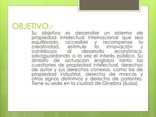 OBJETIVO.-
Su objetivo es desarrollar un sistema de
propiedad intelectual internacional que sea
equilibrado, accesible y recompense la
creatividad, estimule la innovación y
contribuya al desarrollo económico,
salvaguardando a la vez el interés público. Su
ámbito de actuación engloba tanto las
cuestiones de propiedad intelectual, derechos
de autor y sus derechos conexos, como las de
propiedad industrial, derecho de marcas y
otros signos distintivos y derecho de patentes.
Tiene su sede en la ciudad de Ginebra (Suiza).
 
