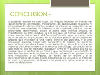 CONCLUSION.-
El presente trabajo no constituye, de ninguna manera, un intento de
desentrañar los contenidos, mecanismos de operatividad, requisitos ni
procedimientos de los distintos medios de solución o resolución de los
conflictos intersubjetivos de intereses y de contenido jurídico. Hemos
pretendido desentrañar, desde el plano dela ciencia jurídica, la
importancia de tales medios. Es por ello que los hemos insertado no
como una temática propia del Derecho Procesal , que por cierto no lo
es, y de esto ya hay consenso en la doctrina, pero sí como cuestiones
propias que interesan a una teoría general del Derecho, y a una
Sociología Jurídica. Desde esta perspectiva, la filosofía del Derecho
mucho tiene que decir frente a una existente y palpable crisis de los
soportes del Derecho frente a los resortes del diálogo. La cultura de la
paz impone que los hombres dialoguen entre sí, y cuando ello no es
posible, que se asistan de un tercero que componga o el conflicto. Si
este tercero solamente sugiere la solución, estaremos en presencia de
una mediación; si la impone, se tratará de un árbitro y si la
heterocompone de modo oficial, hablaremos de un juez. Si se trata de
un mero componedor, podríamos estar pensando en la persona de un
defensor del pueblo.
 