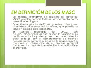 EN DEFINICIÓN DE LOS MASC
Los medios alternativos de solución de conflictos-
MASC, pueden definirse todo en sentido amplio como
en sentido restringido.
En sentido amplio, los MASC, son aquellas atribuciones,
alternativas al sistema judicial oficial, que permite la
solución privada de los conflictos.
En sentido restringido, los MASC, son
aquellos procedimientos que buscan la solución a los
conflictos entre las partes, ya sea de manera directa
entre ellas (o con el nombramiento de agentes
negociadores, como es el caso de la negociación) o
mediante la intervención de un tercero imparcial
(como son los casos de la mediación, la conciliación y
el arbitraje).
 