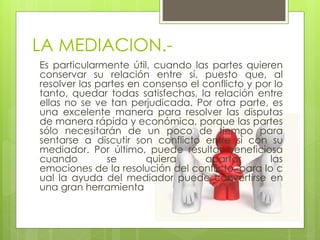 LA MEDIACION.-
Es particularmente útil, cuando las partes quieren
conservar su relación entre sí, puesto que, al
resolver las partes en consenso el conflicto y por lo
tanto, quedar todas satisfechas, la relación entre
ellas no se ve tan perjudicada. Por otra parte, es
una excelente manera para resolver las disputas
de manera rápida y económica, porque las partes
sólo necesitarán de un poco de tiempo para
sentarse a discutir son conflicto entre sí con su
mediador. Por último, puede resultar beneficiosa
cuando se quiera apartar las
emociones de la resolución del conflicto, para lo c
ual la ayuda del mediador puede convertirse en
una gran herramienta
 