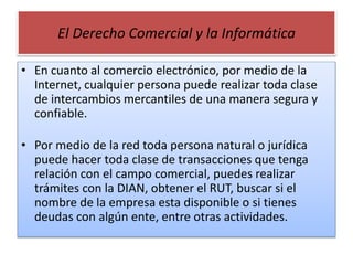 El Derecho Comercial y la Informática
• En cuanto al comercio electrónico, por medio de la
Internet, cualquier persona pue...