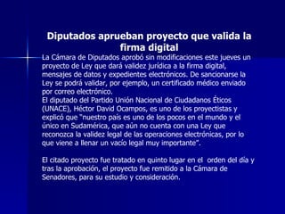 Diputados aprueban proyecto que valida la firma digital La Cámara de Diputados aprobó sin modificaciones este jueves un proyecto de Ley que dará validez jurídica a la firma digital, mensajes de datos y expedientes electrónicos. De sancionarse la Ley se podrá validar, por ejemplo, un certificado médico enviado por correo electrónico.  El diputado del Partido Unión Nacional de Ciudadanos Éticos (UNACE), Héctor David Ocampos, es uno de los proyectistas y explicó que “nuestro país es uno de los pocos en el mundo y el único en Sudamérica, que aún no cuenta con una Ley que reconozca la validez legal de las operaciones electrónicas, por lo que viene a llenar un vacío legal muy importante”. El citado proyecto fue tratado en quinto lugar en el  orden del día y tras la aprobación, el proyecto fue remitido a la Cámara de Senadores, para su estudio y consideración. 
