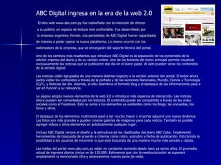ABC Digital ingresa en la era de la web 2.0 El sitio web www.abc.com.py fue rediseñado con la intención de ofrecer a su público un espacio de lectura más confortable. Fue desarrollado por la empresa argentina Vincolo. Los periodistas de ABC Digital fueron capacitados  de manera a poder operar la nueva plataforma. Lo mismo ocurrió con los  webmasters de la empresa, que se encargarán del soporte técnico del portal.  Uno de los cambios más resaltantes que introduce ABC Digital es la separación de los contenidos de la edición impresa del diario y de su versión online. Uno de los botones del menú principal permite visualizar exclusivamente las noticias que se publicaron ese día en el diario papel. Al lado pueden verse los contenidos de la versión digital.  Las noticias están agrupadas de una manera distinta respecto a la versión anterior del portal. El lector ahora podrá visitar los contenidos a través de la portada y de las secciones Nacionales, Mundo, Ciencia y Tecnología (CyT), y Noticias del día. Además, el sitio abandona el formato blog y el destaque de las informaciones pasa a ser en función a su relevancia.  La página adopta nuevos elementos de la web 2.0 e introduce más espacios de interacción. Las noticias ahora pueden ser comentadas por los lectores. El contenido puede ser compartido a través de las redes sociales como el Facebook. Esto se suma a los elementos ya existentes como los blogs, las encuestas, los foros y otros.  El destaque de los elementos multimedia pasó a ser mucho mayor y el portal adquirió una nueva dinámica. Las fotos son más grandes y pueden crearse galerías de imágenes para cada noticia. También es posible agregar vídeos y otros elementos en prácticamente cualquier lugar.  Incluso ABC Digital renovó el diseño y la estructura de los clasificados del diario ABC Color. Implementó herramientas de búsqueda de acuerdo a criterios como rubro, subrubro y fecha de publicación. Esto brinda la posibilidad a los usuarios de encontrar lo que está buscando de una manera mucho más sencilla y rápida.  Las visitas del portal www.abc.com.py están en constante aumento desde hace ya varios años. El promedio actual de ingresos diarios únicos es de 120.000. Estimamos que con la reestructuración se superará ampliamente la mencionada cifra y alcanzaremos nuevos picos de visita. 