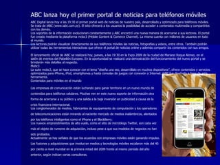 ABC lanza hoy el primer portal de noticias para teléfonos móviles ABC Digital lanza hoy a las 19:30 el primer portal web de noticias de nuestro país, desarrollado y optimizado para teléfonos móviles. Se trata de iABC (www.iabc.com.py). El sitio ofrecerá a los usuarios la posibilidad de acceder a contenidos multimedia y compartirlos con los demás. Los soportes de la información evolucionan constantemente y ABC encontró una nueva manera de acercarse a sus lectores. El portal fue creado mediante la plataforma mobc3 (Mobile Content & Comerce Channel). La misma cuenta con millones de usuarios en todo el mundo.  Los lectores podrán visualizar directamente de sus teléfonos móviles las noticias, fotografías y videos, entre otros. También podrán utilizar todas las herramientas interactivas que ofrece el portal de noticias online y además compartir los contenidos con sus amigos.  El lanzamiento oficial de iABC se realizará hoy, jueves, a las 19:30 en la Expo 2009 de la ciudad de Mariano Roque Alonso, en el salón de eventos del Pabellón Europeo. En la oportunidad se realizará una demostración del funcionamiento del nuevo portal y se brindarán más detalles al respecto.  Mobc3 La suite mobc3, que se hace conocer con el lema “diseña una vez, desarróllalo en muchos dispositivos”, ofrece contenidos y servicios optimizados para iPhone, iPod, smartphones y hasta consolas de juegos con conexión a Internet. iABC fue diseñado a base de esta herramienta.  Contenidos para móviles en el mundo  Las empresas de comunicación están luchando para ganar territorio en un nuevo mundo de  contenidos para teléfonos celulares. Muchas ven en este nuevo soporte de información otra  forma de acercarse a su público y una salida a la baja inversión en publicidad a causa de la  crisis financiera internacional.  Los conglomerados de medios, fabricantes de equipamiento de computación y los operadores  de telecomunicaciones están mirando al naciente mercado de medios inalámbricos, alentados  por los teléfonos inteligentes como el iPhone y el BlackBerry.  Los nuevos emprendimientos de alto vuelo, como el sitio de microblogs Twitter, son cada vez  más el objeto de rumores de adquisición, incluso pese a que sus modelos de negocios no han  sido probados.  Actualmente ya hay señales de que los acuerdos con empresas móviles están ganando impulso.  Las fusiones y adquisiciones que involucran medios y tecnologías móviles escalaron más del 40  por ciento a nivel mundial en la primera mitad del 2009 frente al mismo periodo del año  anterior, según indican varias consultoras. 