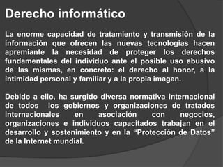 Derecho informático
La enorme capacidad de tratamiento y transmisión de la
información que ofrecen las nuevas tecnologías hacen
apremiante la necesidad de proteger los derechos
fundamentales del individuo ante el posible uso abusivo
de las mismas, en concreto: el derecho al honor, a la
intimidad personal y familiar y a la propia imagen.
Debido a ello, ha surgido diversa normativa internacional
de todos los gobiernos y organizaciones de tratados
internacionales en asociación con negocios,
organizaciones e individuos capacitados trabajan en el
desarrollo y sostenimiento y en la “Protección de Datos”
de la Internet mundial.
 