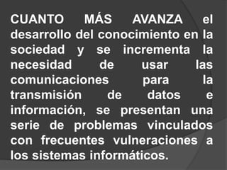 CUANTO MÁS AVANZA el
desarrollo del conocimiento en la
sociedad y se incrementa la
necesidad de usar las
comunicaciones para la
transmisión de datos e
información, se presentan una
serie de problemas vinculados
con frecuentes vulneraciones a
los sistemas informáticos.
 