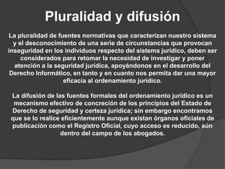 Pluralidad y difusión
La pluralidad de fuentes normativas que caracterizan nuestro sistema
y el desconocimiento de una serie de circunstancias que provocan
inseguridad en los individuos respecto del sistema jurídico, deben ser
considerados para retomar la necesidad de investigar y poner
atención a la seguridad jurídica, apoyándonos en el desarrollo del
Derecho Informático, en tanto y en cuanto nos permita dar una mayor
eficacia al ordenamiento jurídico.
La difusión de las fuentes formales del ordenamiento jurídico es un
mecanismo efectivo de concreción de los principios del Estado de
Derecho de seguridad y certeza jurídica; sin embargo encontramos
que se lo realice eficientemente aunque existan órganos oficiales de
publicación como el Registro Oficial, cuyo acceso es reducido, aún
dentro del campo de los abogados.
 