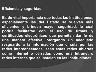 Eficiencia y seguridad
Es de vital importancia que todas las Instituciones,
especialmente las del Estado se vuelvan más
eficientes y brinden mayor seguridad, lo cual
podría facilitarse con el uso de firmas y
certificados electrónicos que permitan dar fe de
una manera efectiva, otorgando un adecuado
resguardo a la información que circula por las
redes interconectadas, sean estas redes abiertas
como Internet o cerradas como una Intranet o
redes internas que se instalan en las Instituciones.
 