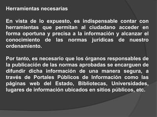 Herramientas necesarias
En vista de lo expuesto, es indispensable contar con
herramientas que permitan al ciudadano acceder en
forma oportuna y precisa a la información y alcanzar el
conocimiento de las normas jurídicas de nuestro
ordenamiento.
Por tanto, es necesario que los órganos responsables de
la publicación de las normas aprobadas se encarguen de
difundir dicha información de una manera segura, a
través de Portales Públicos de Información como las
páginas web del Estado, Bibliotecas, Universidades,
lugares de información ubicados en sitios públicos, etc.
 