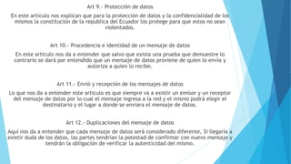 Art 9.- Protección de datos
En este articulo nos explican que para la protección de datos y la confidencialidad de los
mismos la constitución de la republica del Ecuador los protege para que estos no sean
violentados.
Art 10.- Procedencia e identidad de un mensaje de datos
En este articulo nos da a entender que salvo que exista una prueba que demuestre lo
contrario se dará por entendido que un mensaje de datos proviene de quien lo envía y
autoriza a quien lo recibe.
Art 11.- Envió y recepción de los mensajes de datos
Lo que nos da a entender este articulo es que siempre va a existir un emisor y un receptor
del mensaje de datos por lo cual el mensaje ingresa a la red y el mismo podrá elegir el
destinatario y el lugar a donde se enviara el mensaje de datos.
Art 12.- Duplicaciones del mensaje de datos
Aquí nos da a entender que cada mensaje de datos será considerado diferente, Si llegaría a
existir duda de los datos, las partes tendrían la potestad de confirmar con nuevo mensaje y
tendrán la obligación de verificar la autenticidad del mismo.
 